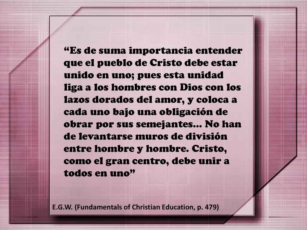 Es de suma importancia entender que el pueblo de Cristo debe estar unido en uno; pues esta unidad liga a los hombres con Dios con los lazos dorados del amor, y coloca a cada uno bajo una obligación de obrar por sus semejantes… No han de levantarse muros de división entre hombre y hombre. Cristo, como el gran centro, debe unir a todos en uno