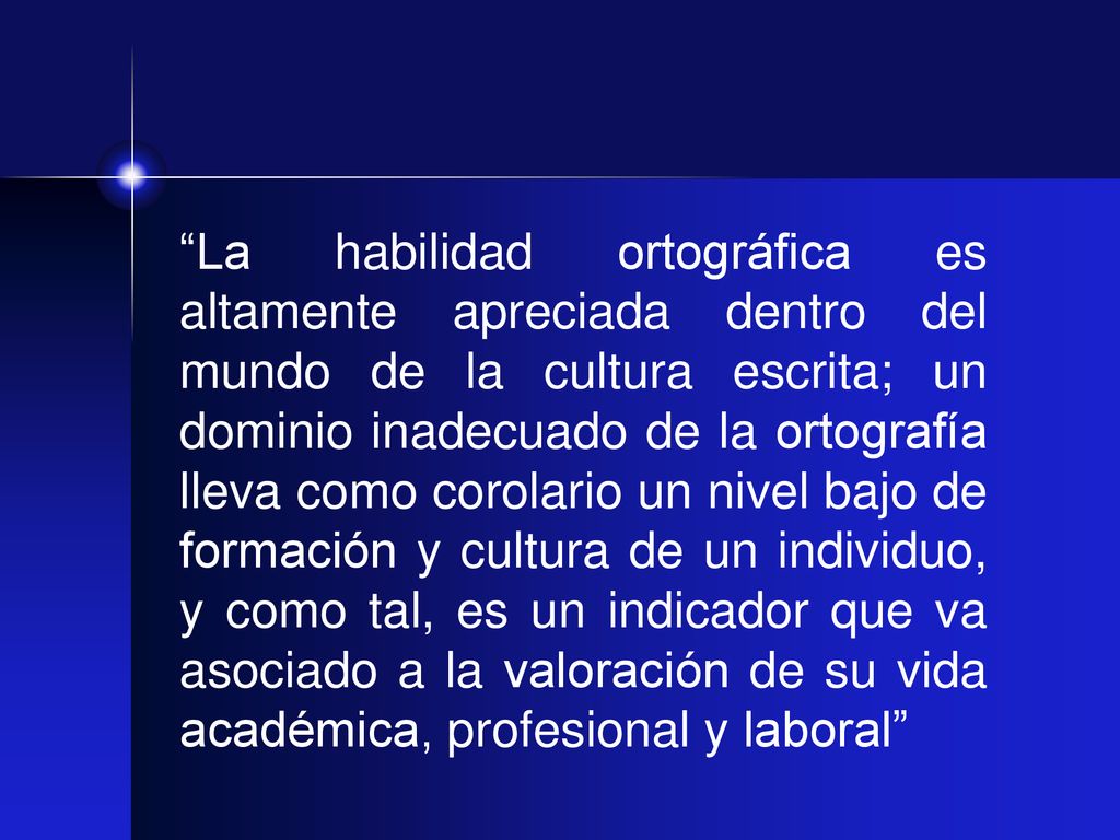 La habilidad ortográfica es altamente apreciada dentro del mundo de la cultura escrita; un dominio inadecuado de la ortografía lleva como corolario un nivel bajo de formación y cultura de un individuo, y como tal, es un indicador que va asociado a la valoración de su vida académica, profesional y laboral