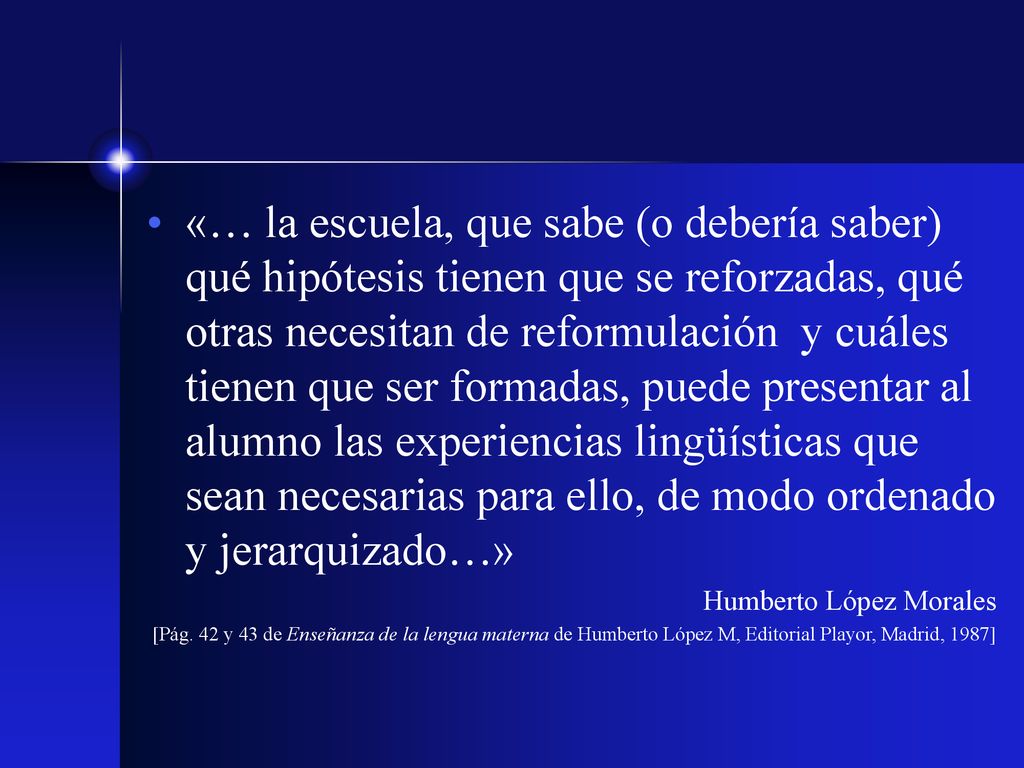 «… la escuela, que sabe (o debería saber) qué hipótesis tienen que se reforzadas, qué otras necesitan de reformulación y cuáles tienen que ser formadas, puede presentar al alumno las experiencias lingüísticas que sean necesarias para ello, de modo ordenado y jerarquizado…»