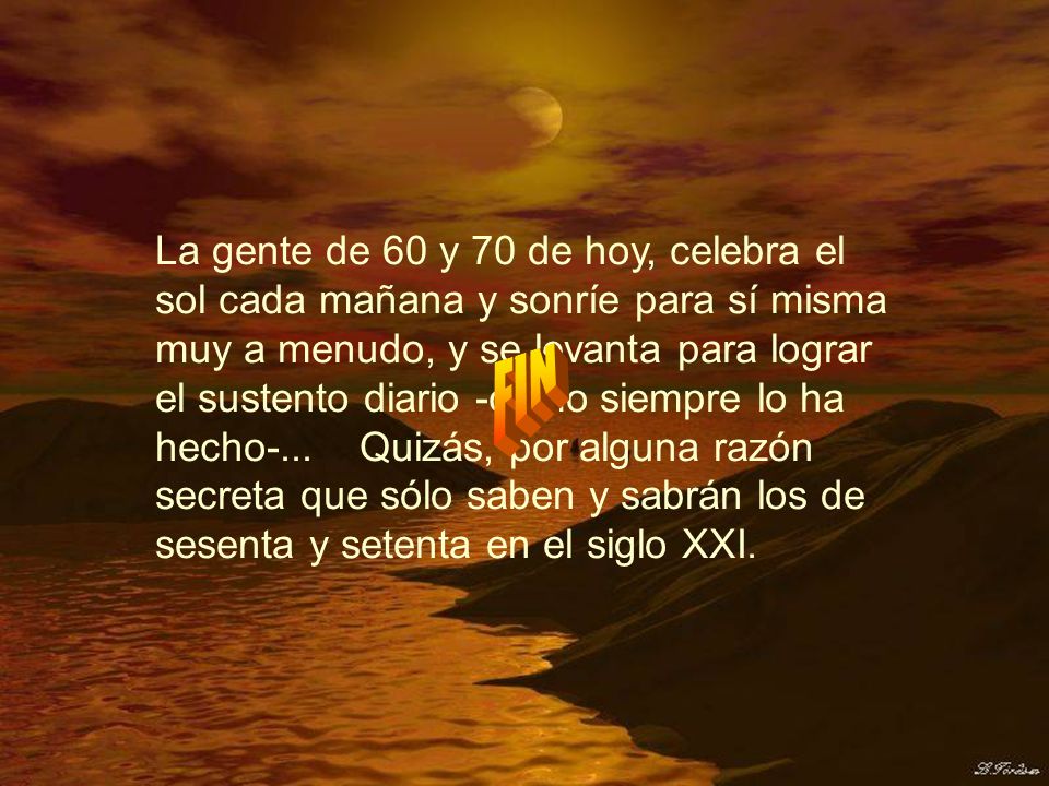 La gente de 60 y 70 de hoy, celebra el sol cada mañana y sonríe para sí misma muy a menudo, y se levanta para lograr el sustento diario -como siempre lo ha hecho-... Quizás, por alguna razón secreta que sólo saben y sabrán los de sesenta y setenta en el siglo XXI.