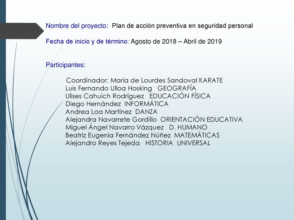Nombre del proyecto: Plan de acción preventiva en seguridad personal Fecha de inicio y de término: Agosto de 2018 – Abril de 2019 Participantes: Coordinador: María de Lourdes Sandoval KARATE Luis Fernando Ulloa Hosking GEOGRAFÍA Ulises Cahuich Rodríguez EDUCACIÓN FÍSICA Diego Hernández INFORMÁTICA Andrea Loa Martínez DANZA Alejandra Navarrete Gordillo ORIENTACIÓN EDUCATIVA Miguel Ángel Navarro Vázquez D.