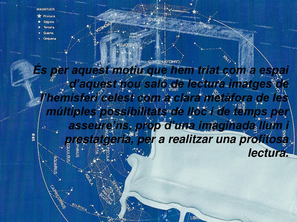 És per aquest motiu que hem triat com a espai d’aquest nou saló de lectura imatges de l’hemisferi celest com a clara metàfora de les múltiples possibilitats de lloc i de temps per asseure’ns, prop d’una imaginada llum i prestatgeria, per a realitzar una profitosa lectura.