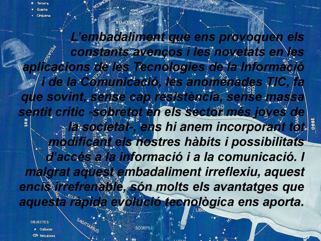L’embadaliment que ens provoquen els constants avenços i les novetats en les aplicacions de les Tecnologies de la Informació i de la Comunicació, les anomenades TIC, fa que sovint, sense cap resistència, sense massa sentit crític -sobretot en els sector més joves de la societat-, ens hi anem incorporant tot modificant els nostres hàbits i possibilitats d’accés a la informació i a la comunicació.