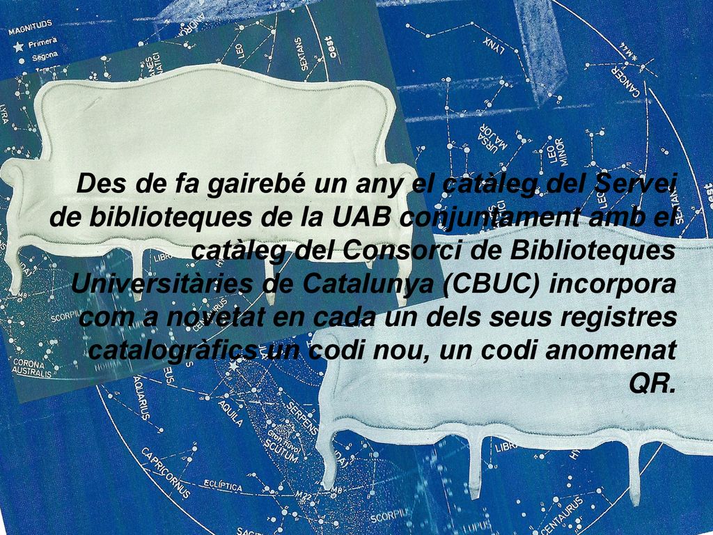 Des de fa gairebé un any el catàleg del Servei de biblioteques de la UAB conjuntament amb el catàleg del Consorci de Biblioteques Universitàries de Catalunya (CBUC) incorpora com a novetat en cada un dels seus registres catalogràfics un codi nou, un codi anomenat QR.