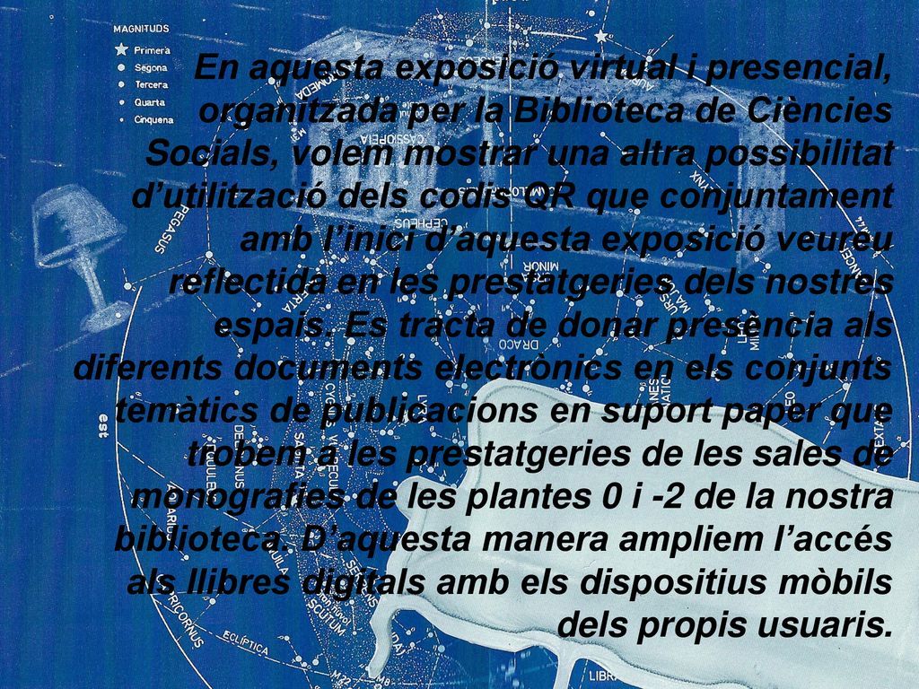 En aquesta exposició virtual i presencial, organitzada per la Biblioteca de Ciències Socials, volem mostrar una altra possibilitat d’utilització dels codis QR que conjuntament amb l’inici d’aquesta exposició veureu reflectida en les prestatgeries dels nostres espais.
