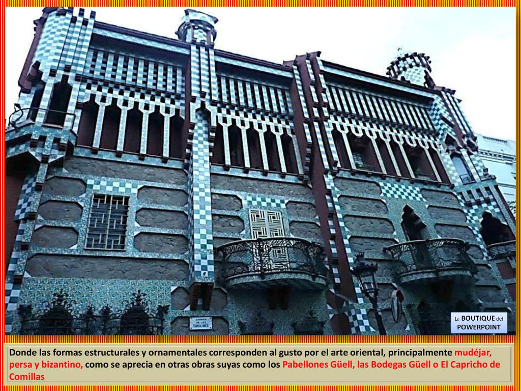 Donde las formas estructurales y ornamentales corresponden al gusto por el arte oriental, principalmente mudéjar, persa y bizantino, como se aprecia en otras obras suyas como los Pabellones Güell, las Bodegas Güell o El Capricho de Comillas