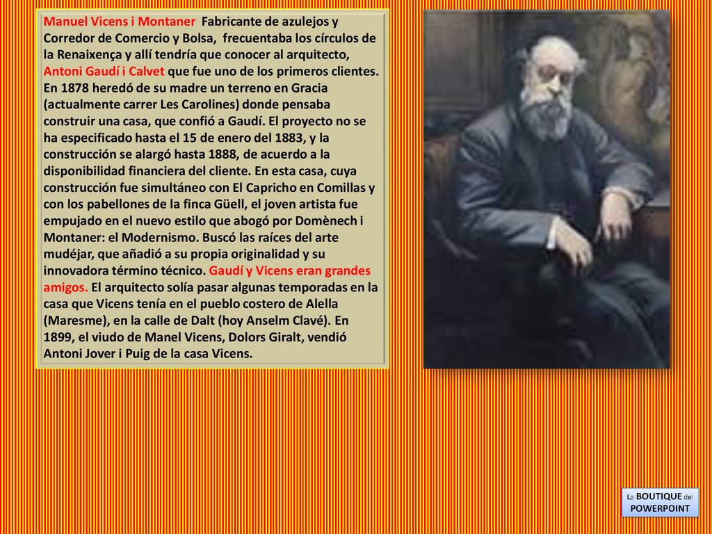 Manuel Vicens i Montaner Fabricante de azulejos y Corredor de Comercio y Bolsa, frecuentaba los círculos de la Renaixença y allí tendría que conocer al arquitecto, Antoni Gaudí i Calvet que fue uno de los primeros clientes.
