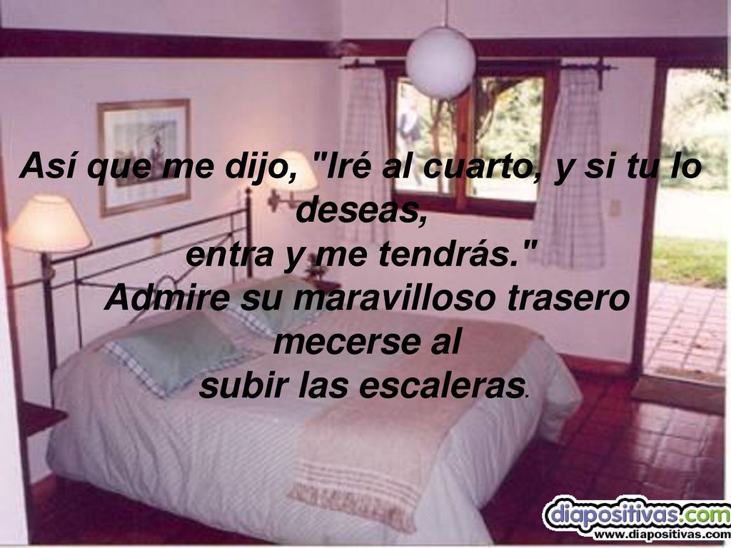 Así que me dijo, Iré al cuarto, y si tu lo deseas,