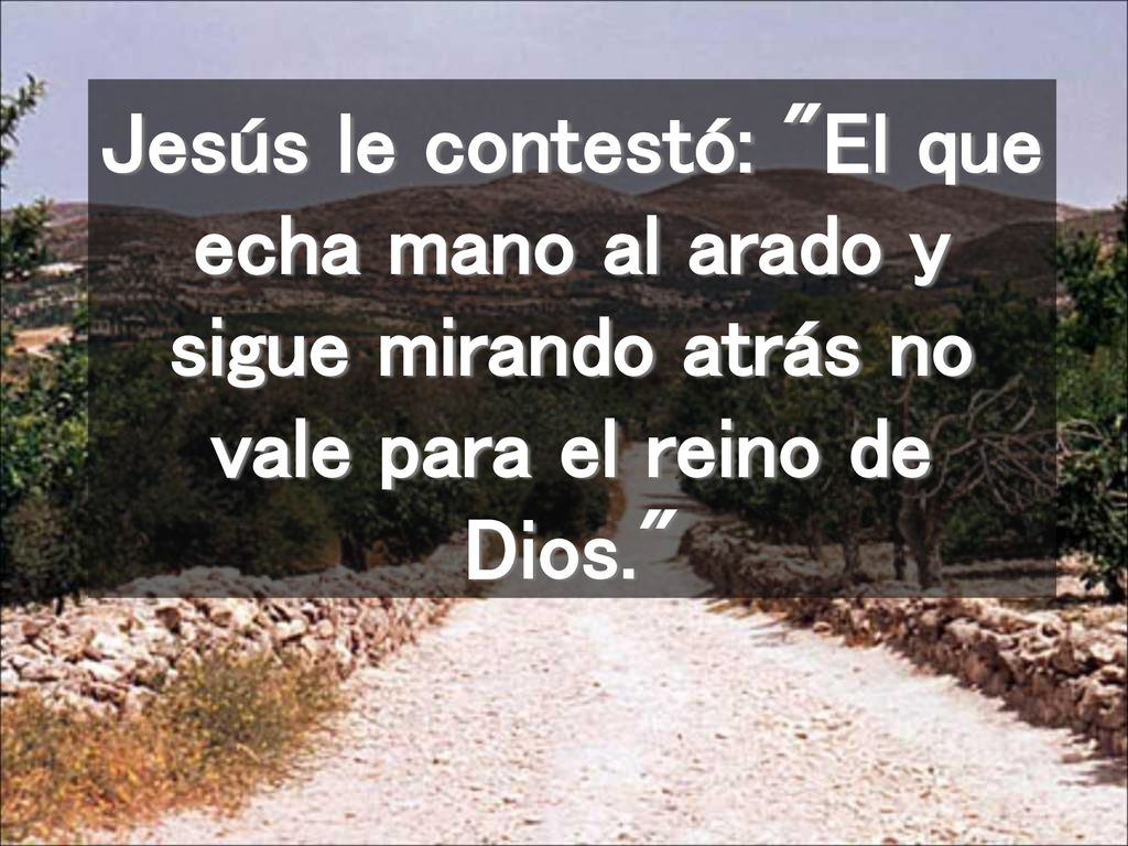 Jesús le contestó: El que echa mano al arado y sigue mirando atrás no vale para el reino de Dios.