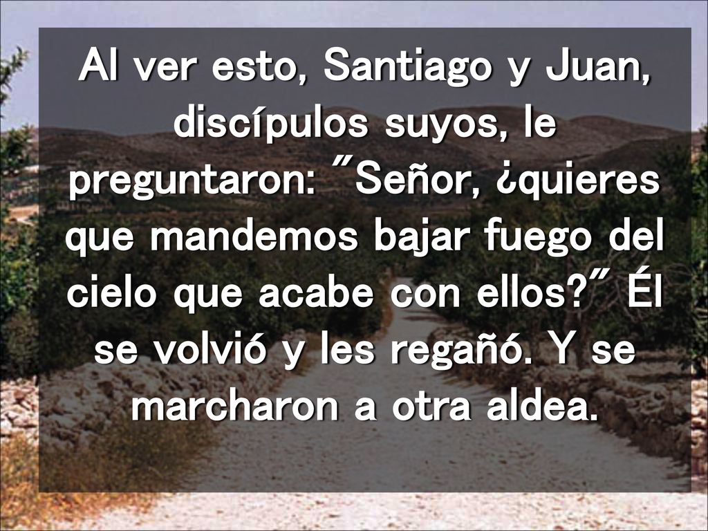 Al ver esto, Santiago y Juan, discípulos suyos, le preguntaron: Señor, ¿quieres que mandemos bajar fuego del cielo que acabe con ellos Él se volvió y les regañó.