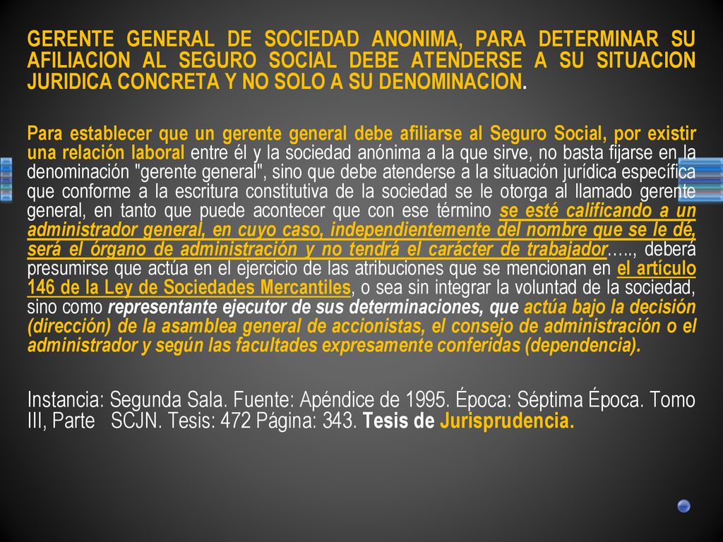 GERENTE GENERAL DE SOCIEDAD ANONIMA, PARA DETERMINAR SU AFILIACION AL SEGURO SOCIAL DEBE ATENDERSE A SU SITUACION JURIDICA CONCRETA Y NO SOLO A SU DENOMINACION.