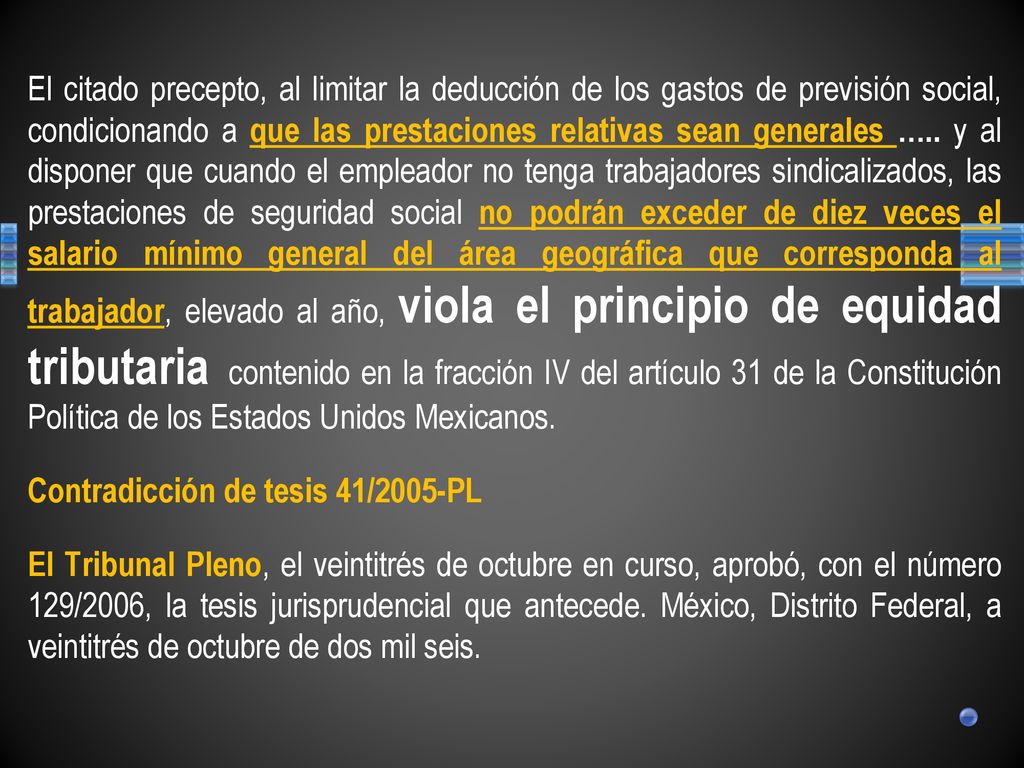 El citado precepto, al limitar la deducción de los gastos de previsión social, condicionando a que las prestaciones relativas sean generales ….. y al disponer que cuando el empleador no tenga trabajadores sindicalizados, las prestaciones de seguridad social no podrán exceder de diez veces el salario mínimo general del área geográfica que corresponda al trabajador, elevado al año, viola el principio de equidad tributaria contenido en la fracción IV del artículo 31 de la Constitución Política de los Estados Unidos Mexicanos.