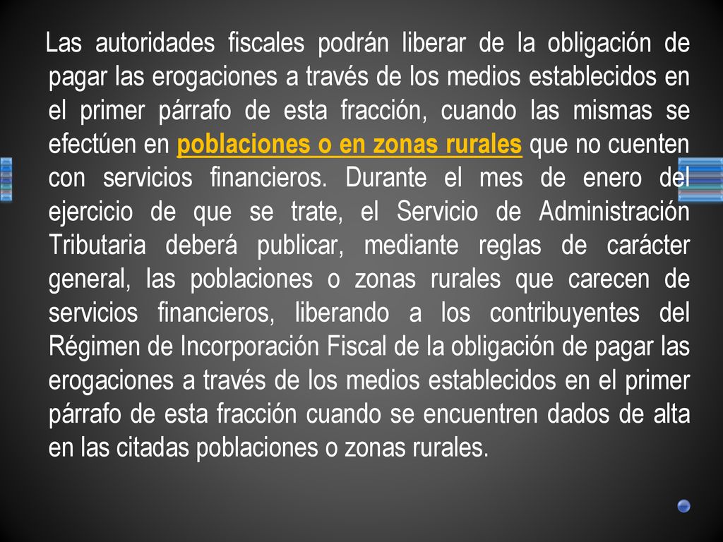 Las autoridades fiscales podrán liberar de la obligación de pagar las erogaciones a través de los medios establecidos en el primer párrafo de esta fracción, cuando las mismas se efectúen en poblaciones o en zonas rurales que no cuenten con servicios financieros.