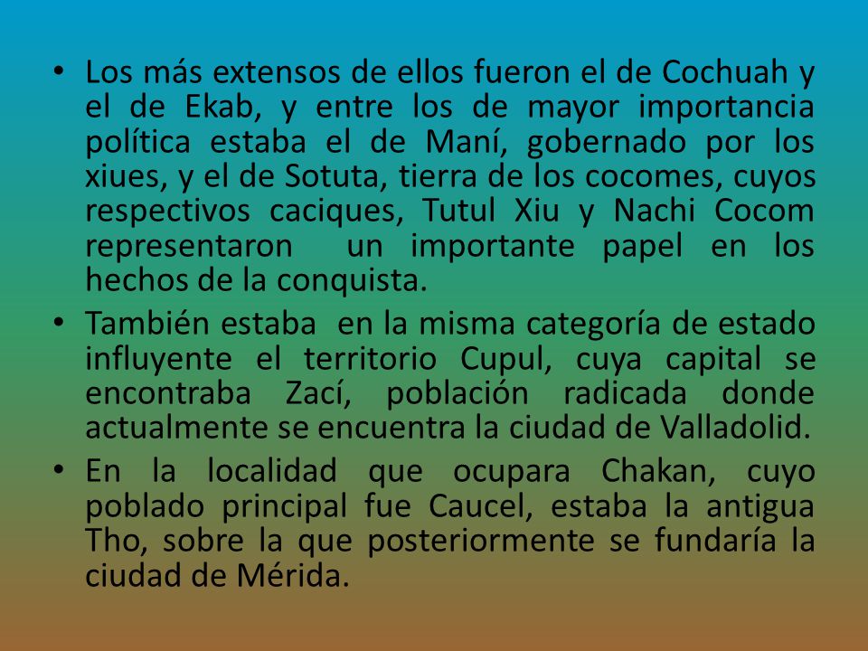 Los más extensos de ellos fueron el de Cochuah y el de Ekab, y entre los de mayor importancia política estaba el de Maní, gobernado por los xiues, y el de Sotuta, tierra de los cocomes, cuyos respectivos caciques, Tutul Xiu y Nachi Cocom representaron un importante papel en los hechos de la conquista.