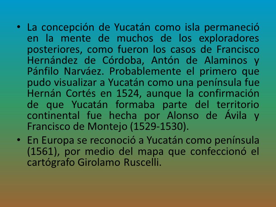 La concepción de Yucatán como isla permaneció en la mente de muchos de los exploradores posteriores, como fueron los casos de Francisco Hernández de Córdoba, Antón de Alaminos y Pánfilo Narváez. Probablemente el primero que pudo visualizar a Yucatán como una península fue Hernán Cortés en 1524, aunque la confirmación de que Yucatán formaba parte del territorio continental fue hecha por Alonso de Ávila y Francisco de Montejo ( ).
