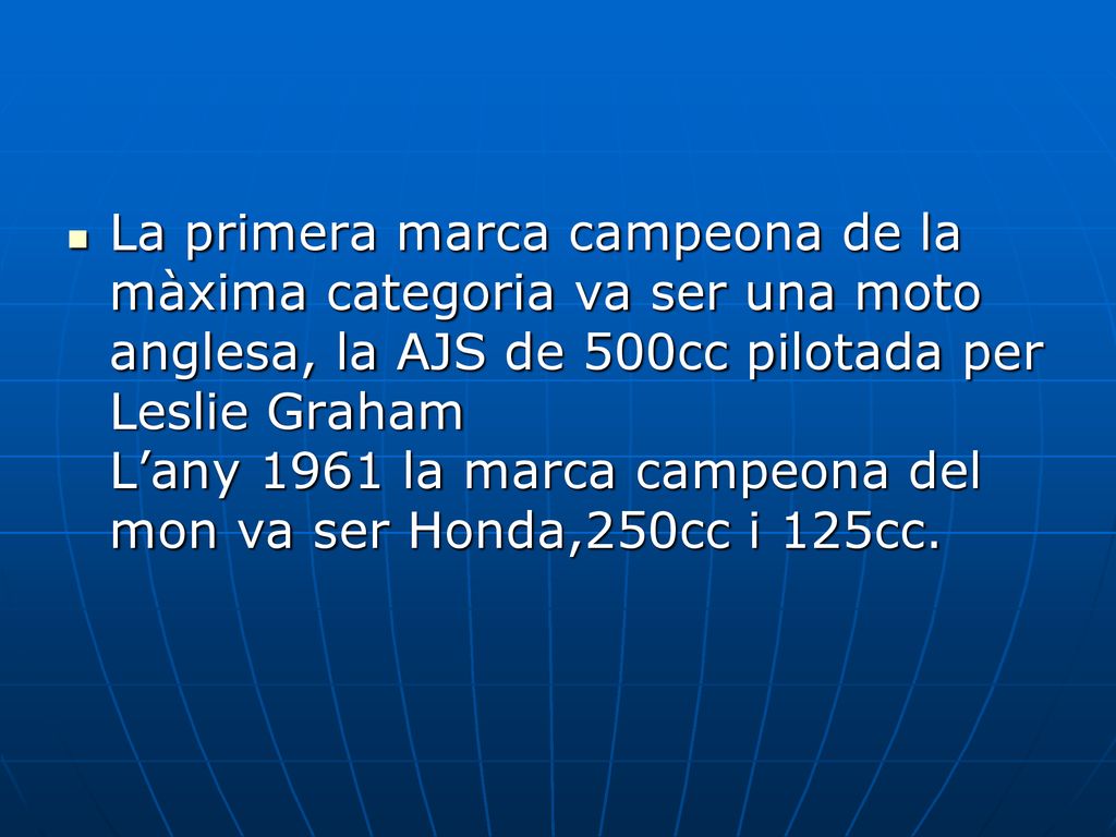 La primera marca campeona de la màxima categoria va ser una moto anglesa, la AJS de 500cc pilotada per Leslie Graham L’any 1961 la marca campeona del mon va ser Honda,250cc i 125cc.