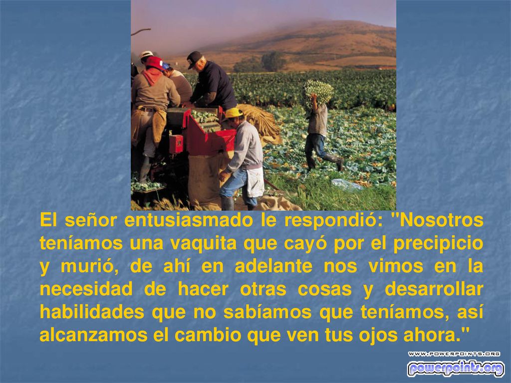 El señor entusiasmado le respondió: Nosotros teníamos una vaquita que cayó por el precipicio y murió, de ahí en adelante nos vimos en la necesidad de hacer otras cosas y desarrollar habilidades que no sabíamos que teníamos, así alcanzamos el cambio que ven tus ojos ahora.