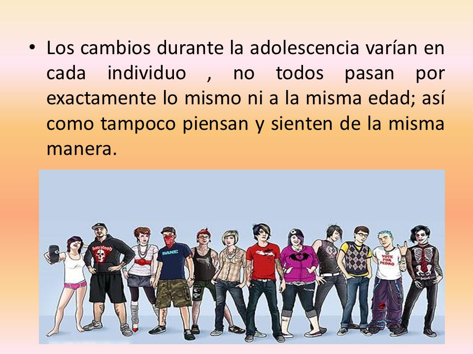 Los cambios durante la adolescencia varían en cada individuo , no todos pasan por exactamente lo mismo ni a la misma edad; así como tampoco piensan y sienten de la misma manera.