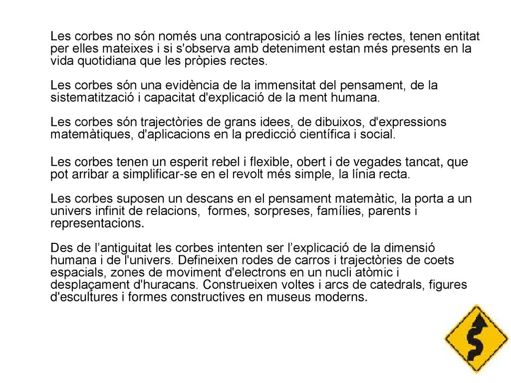 Les corbes no són només una contraposició a les línies rectes, tenen entitat per elles mateixes i si s observa amb deteniment estan més presents en la vida quotidiana que les pròpies rectes. Les corbes són una evidència de la immensitat del pensament, de la sistematització i capacitat d explicació de la ment humana. Les corbes són trajectòries de grans idees, de dibuixos, d expressions matemàtiques, d aplicacions en la predicció científica i social.
