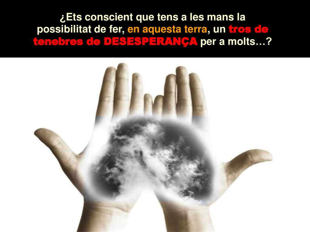 ¿Ets conscient que tens a les mans la possibilitat de fer, en aquesta terra, un tros de tenebres de DESESPERANÇA per a molts…