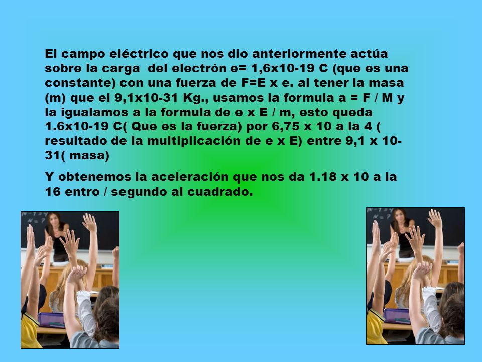 El campo eléctrico que nos dio anteriormente actúa sobre la carga del electrón e= 1,6x10-19 C (que es una constante) con una fuerza de F=E x e. al tener la masa (m) que el 9,1x10-31 Kg., usamos la formula a = F / M y la igualamos a la formula de e x E / m, esto queda 1.6x10-19 C( Que es la fuerza) por 6,75 x 10 a la 4 ( resultado de la multiplicación de e x E) entre 9,1 x 10-31( masa)