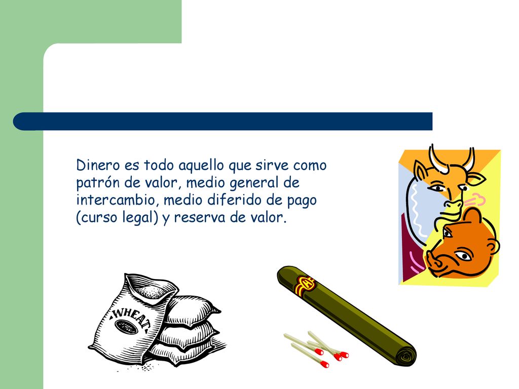 Dinero es todo aquello que sirve como patrón de valor, medio general de intercambio, medio diferido de pago (curso legal) y reserva de valor.
