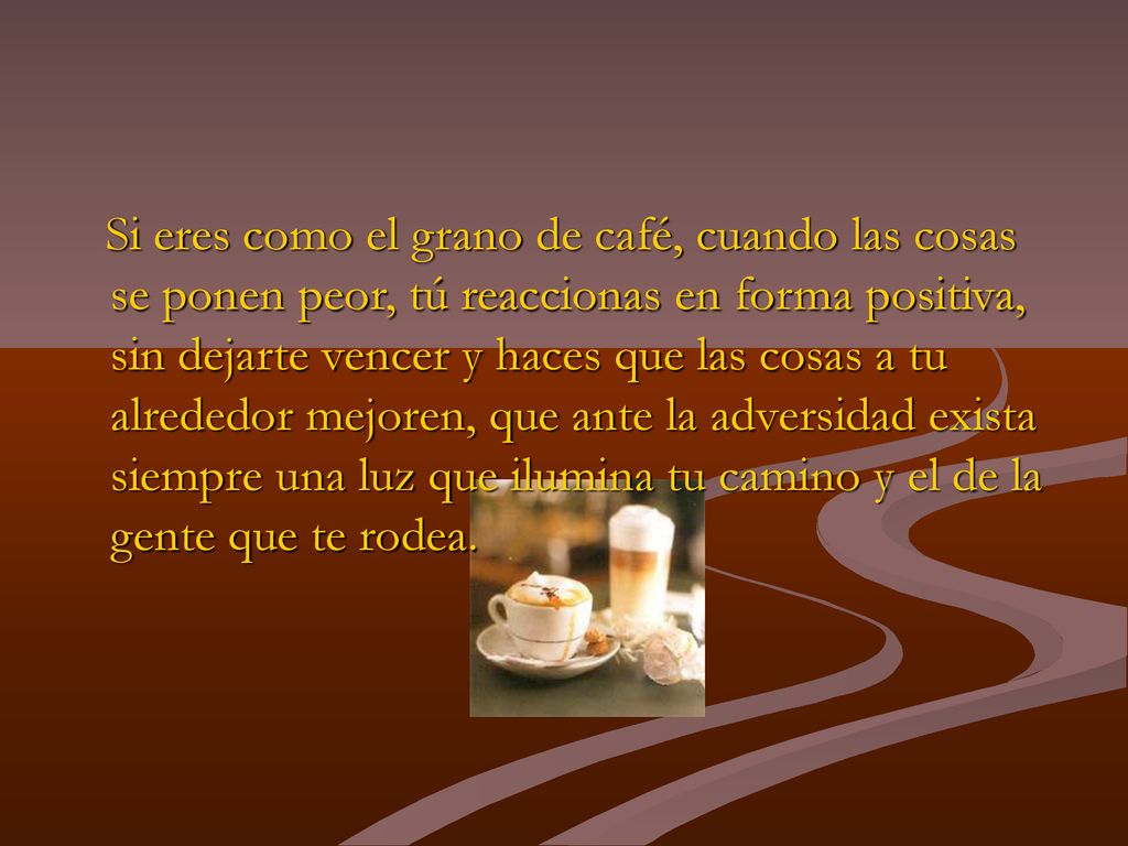 Si eres como el grano de café, cuando las cosas se ponen peor, tú reaccionas en forma positiva, sin dejarte vencer y haces que las cosas a tu alrededor mejoren, que ante la adversidad exista siempre una luz que ilumina tu camino y el de la gente que te rodea.