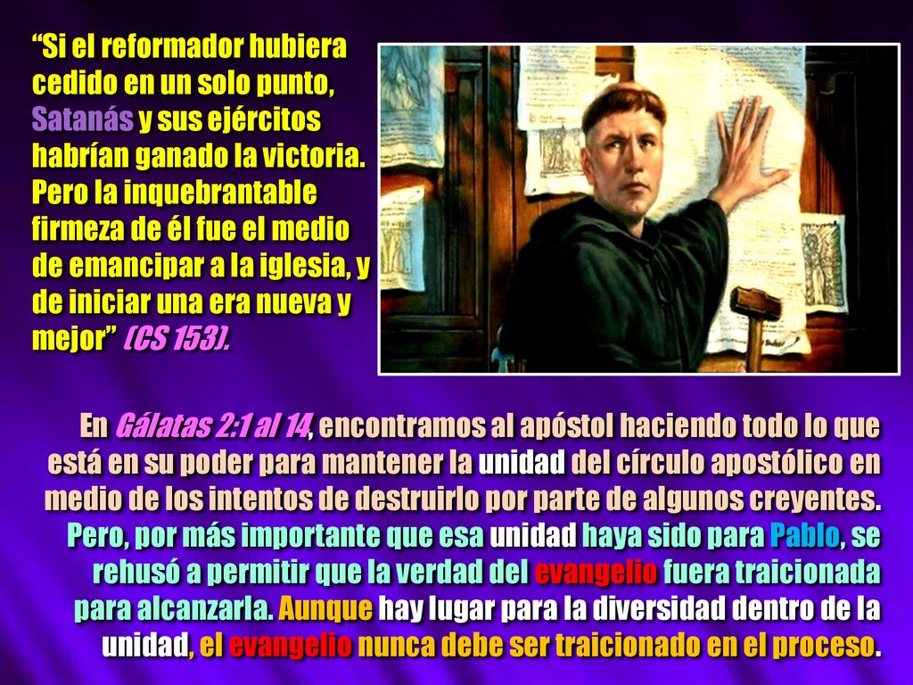 Si el reformador hubiera cedido en un solo punto, Satanás y sus ejércitos habrían ganado la victoria. Pero la inquebrantable firmeza de él fue el medio de emancipar a la iglesia, y de iniciar una era nueva y mejor (CS 153).