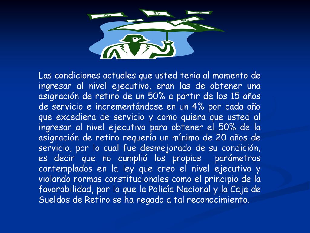 Las condiciones actuales que usted tenia al momento de ingresar al nivel ejecutivo, eran las de obtener una asignación de retiro de un 50% a partir de los 15 años de servicio e incrementándose en un 4% por cada año que excediera de servicio y como quiera que usted al ingresar al nivel ejecutivo para obtener el 50% de la asignación de retiro requería un mínimo de 20 años de servicio, por lo cual fue desmejorado de su condición, es decir que no cumplió los propios parámetros contemplados en la ley que creo el nivel ejecutivo y violando normas constitucionales como el principio de la favorabilidad, por lo que la Policía Nacional y la Caja de Sueldos de Retiro se ha negado a tal reconocimiento.