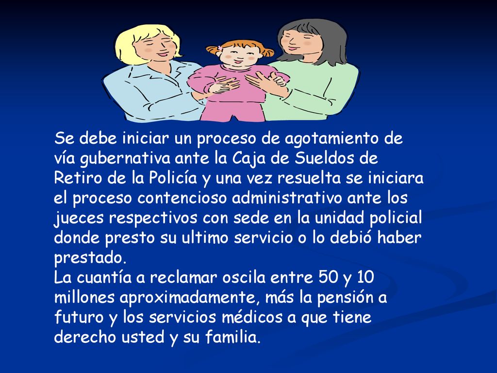 Se debe iniciar un proceso de agotamiento de vía gubernativa ante la Caja de Sueldos de Retiro de la Policía y una vez resuelta se iniciara el proceso contencioso administrativo ante los jueces respectivos con sede en la unidad policial donde presto su ultimo servicio o lo debió haber prestado.