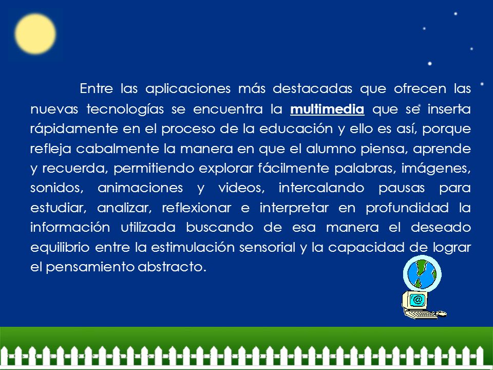 Entre las aplicaciones más destacadas que ofrecen las nuevas tecnologías se encuentra la multimedia que se inserta rápidamente en el proceso de la educación y ello es así, porque refleja cabalmente la manera en que el alumno piensa, aprende y recuerda, permitiendo explorar fácilmente palabras, imágenes, sonidos, animaciones y videos, intercalando pausas para estudiar, analizar, reflexionar e interpretar en profundidad la información utilizada buscando de esa manera el deseado equilibrio entre la estimulación sensorial y la capacidad de lograr el pensamiento abstracto.
