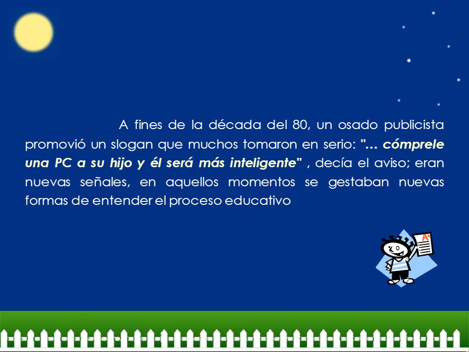 A fines de la década del 80, un osado publicista promovió un slogan que muchos tomaron en serio: … cómprele una PC a su hijo y él será más inteligente , decía el aviso; eran nuevas señales, en aquellos momentos se gestaban nuevas formas de entender el proceso educativo