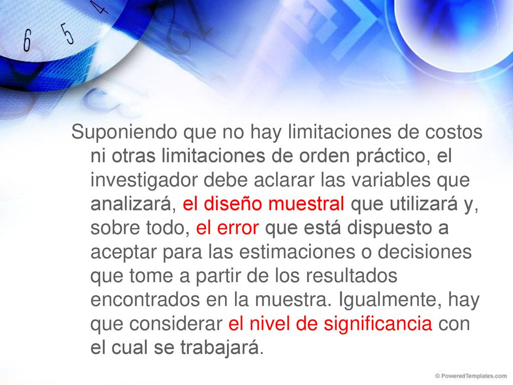 Suponiendo que no hay limitaciones de costos ni otras limitaciones de orden práctico, el investigador debe aclarar las variables que analizará, el diseño muestral que utilizará y, sobre todo, el error que está dispuesto a aceptar para las estimaciones o decisiones que tome a partir de los resultados encontrados en la muestra.