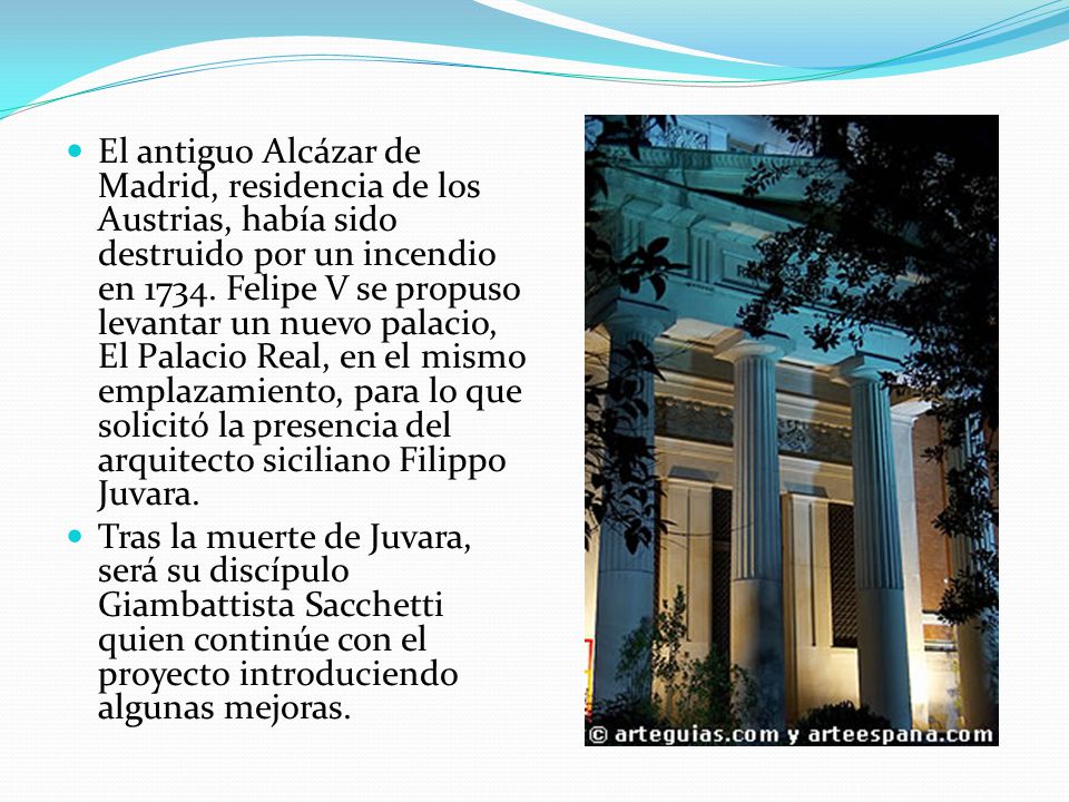 El antiguo Alcázar de Madrid, residencia de los Austrias, había sido destruido por un incendio en Felipe V se propuso levantar un nuevo palacio, El Palacio Real, en el mismo emplazamiento, para lo que solicitó la presencia del arquitecto siciliano Filippo Juvara.