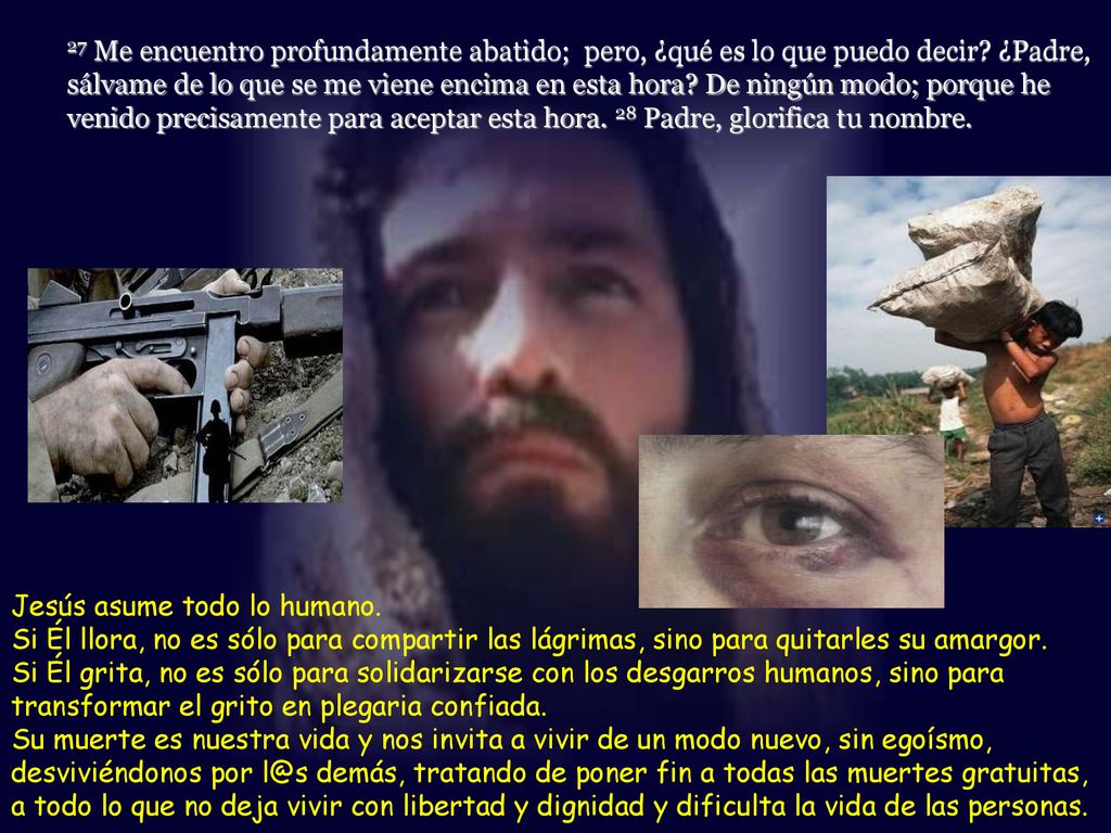 27 Me encuentro profundamente abatido; pero, ¿qué es lo que puedo decir ¿Padre, sálvame de lo que se me viene encima en esta hora De ningún modo; porque he venido precisamente para aceptar esta hora. 28 Padre, glorifica tu nombre.