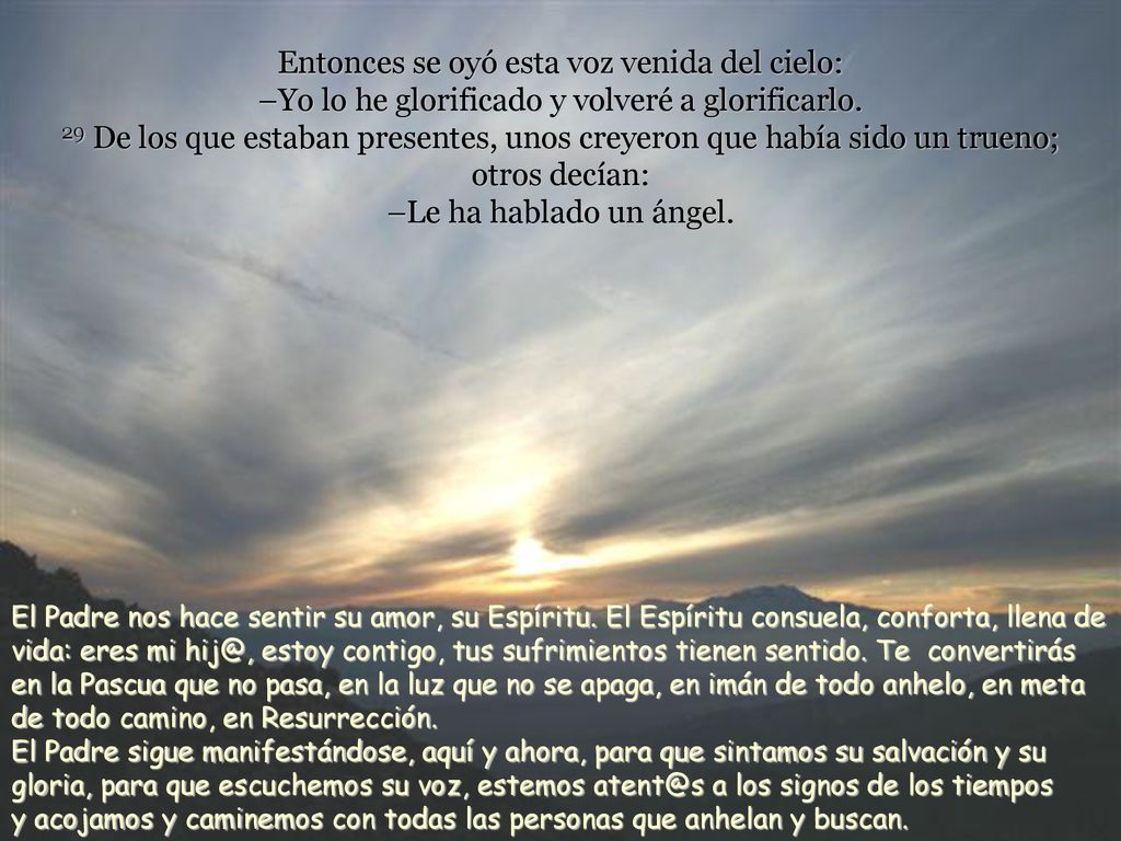 Entonces se oyó esta voz venida del cielo: –Yo lo he glorificado y volveré a glorificarlo. 29 De los que estaban presentes, unos creyeron que había sido un trueno; otros decían: –Le ha hablado un ángel.