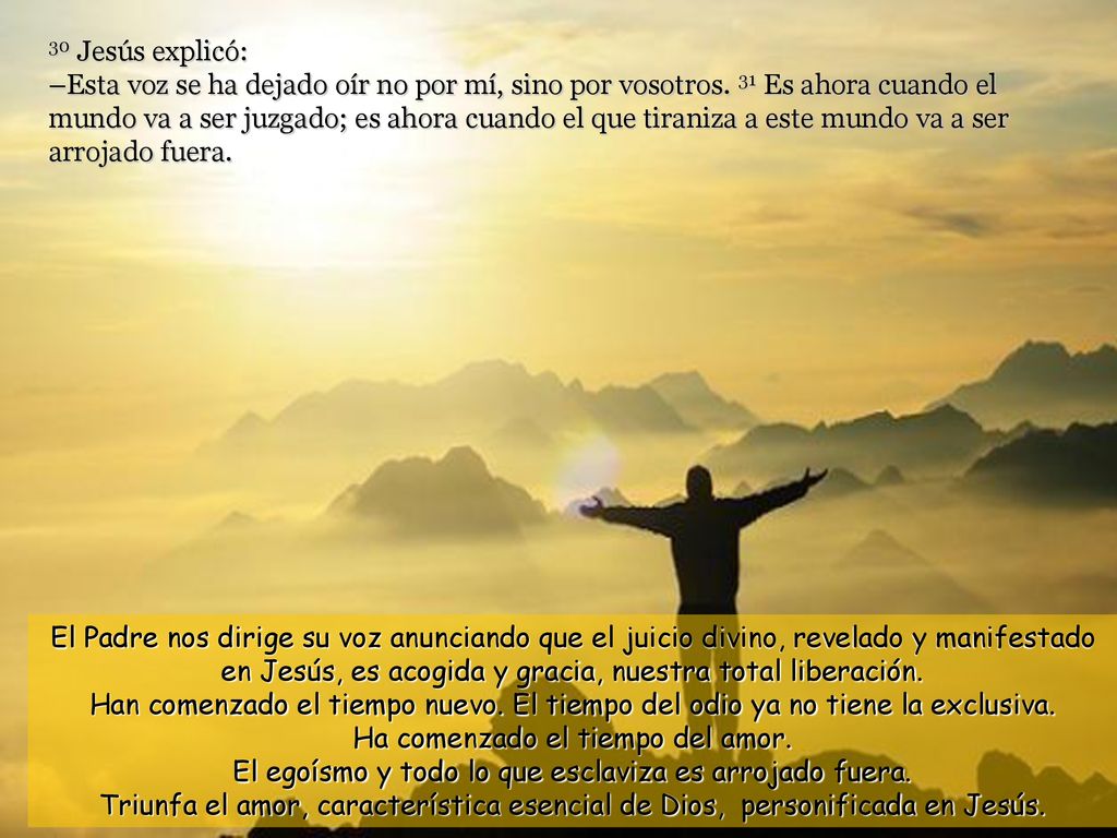 30 Jesús explicó: –Esta voz se ha dejado oír no por mí, sino por vosotros. 31 Es ahora cuando el mundo va a ser juzgado; es ahora cuando el que tiraniza a este mundo va a ser arrojado fuera.