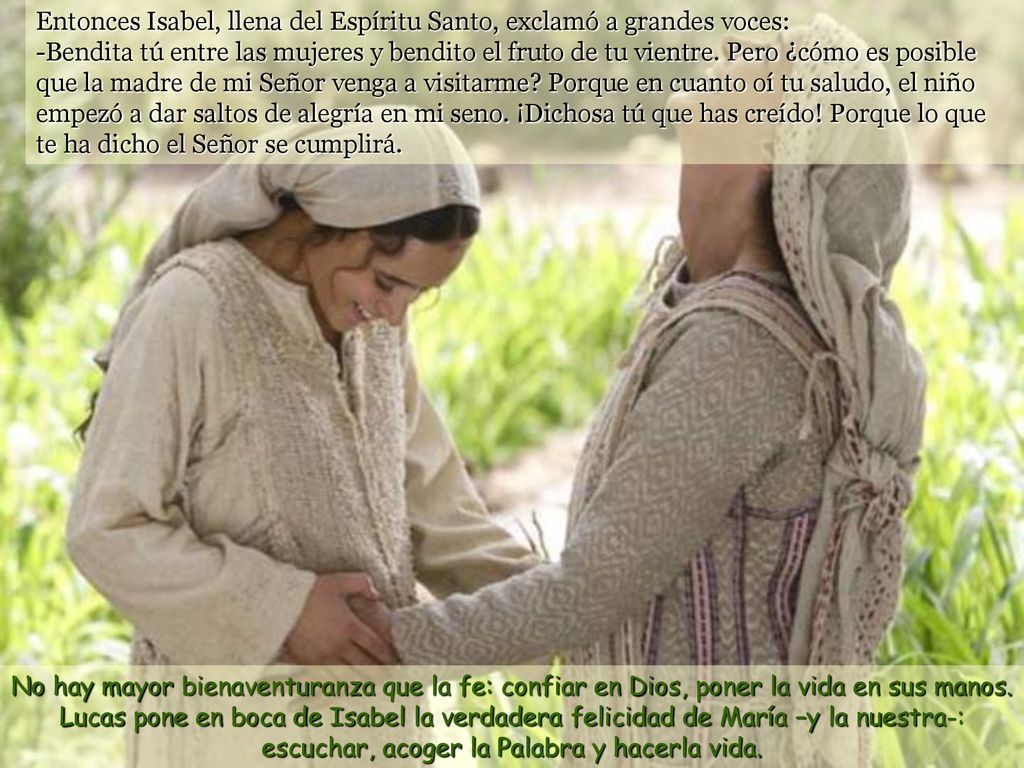 Entonces Isabel, llena del Espíritu Santo, exclamó a grandes voces: -Bendita tú entre las mujeres y bendito el fruto de tu vientre. Pero ¿cómo es posible que la madre de mi Señor venga a visitarme Porque en cuanto oí tu saludo, el niño empezó a dar saltos de alegría en mi seno. ¡Dichosa tú que has creído! Porque lo que te ha dicho el Señor se cumplirá.