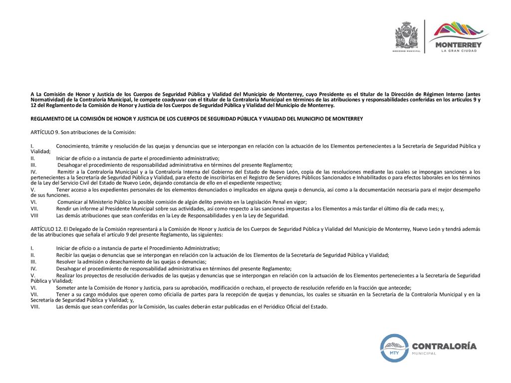 A La Comisión de Honor y Justicia de los Cuerpos de Seguridad Pública y Vialidad del Municipio de Monterrey, cuyo Presidente es el titular de la Dirección de Régimen Interno (antes Normatividad) de la Contraloría Municipal, le compete coadyuvar con el titular de la Contraloría Municipal en términos de las atribuciones y responsabilidades conferidas en los artículos 9 y 12 del Reglamento de la Comisión de Honor y Justicia de los Cuerpos de Seguridad Pública y Vialidad del Municipio de Monterrey.