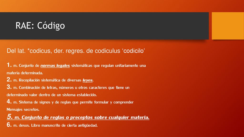 RAE: Código Del lat. *codicus, der. regres. de codiculus ‘codicilo’ 1. m. Conjunto de normas legales sistemáticas que regulan unitariamente una.