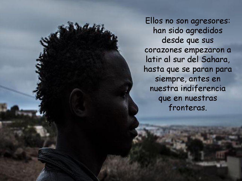 Ellos no son agresores: han sido agredidos desde que sus corazones empezaron a latir al sur del Sahara, hasta que se paran para siempre, antes en nuestra indiferencia que en nuestras fronteras.