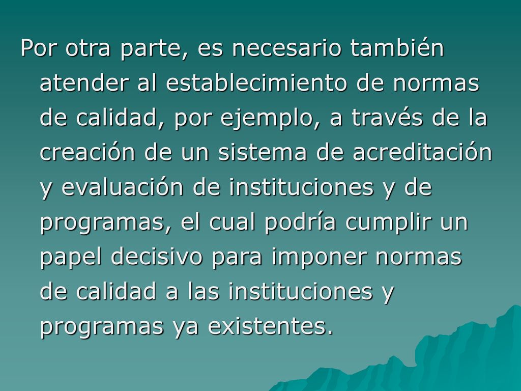 Por otra parte, es necesario también atender al establecimiento de normas de calidad, por ejemplo, a través de la creación de un sistema de acreditación y evaluación de instituciones y de programas, el cual podría cumplir un papel decisivo para imponer normas de calidad a las instituciones y programas ya existentes.
