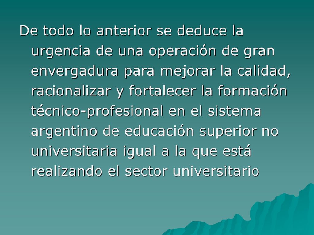 De todo lo anterior se deduce la urgencia de una operación de gran envergadura para mejorar la calidad, racionalizar y fortalecer la formación técnico-profesional en el sistema argentino de educación superior no universitaria igual a la que está realizando el sector universitario