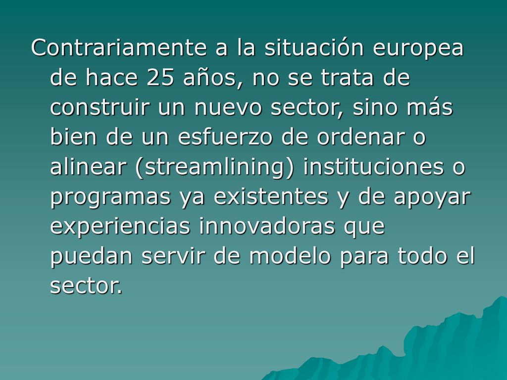 Contrariamente a la situación europea de hace 25 años, no se trata de construir un nuevo sector, sino más bien de un esfuerzo de ordenar o alinear (streamlining) instituciones o programas ya existentes y de apoyar experiencias innovadoras que puedan servir de modelo para todo el sector.