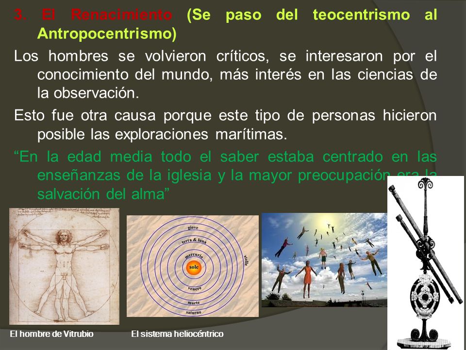 3. El Renacimiento (Se paso del teocentrismo al Antropocentrismo) Los hombres se volvieron críticos, se interesaron por el conocimiento del mundo, más interés en las ciencias de la observación. Esto fue otra causa porque este tipo de personas hicieron posible las exploraciones marítimas. En la edad media todo el saber estaba centrado en las enseñanzas de la iglesia y la mayor preocupación era la salvación del alma