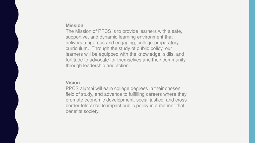 Mission The Mission of PPCS is to provide learners with a safe, supportive, and dynamic learning environment that delivers a rigorous and engaging, college-preparatory curriculum. Through the study of public policy, our learners will be equipped with the knowledge, skills, and fortitude to advocate for themselves and their community through leadership and action.
