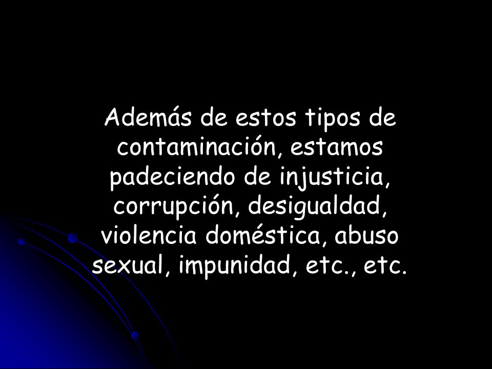 Además de estos tipos de contaminación, estamos padeciendo de injusticia, corrupción, desigualdad, violencia doméstica, abuso sexual, impunidad, etc., etc.