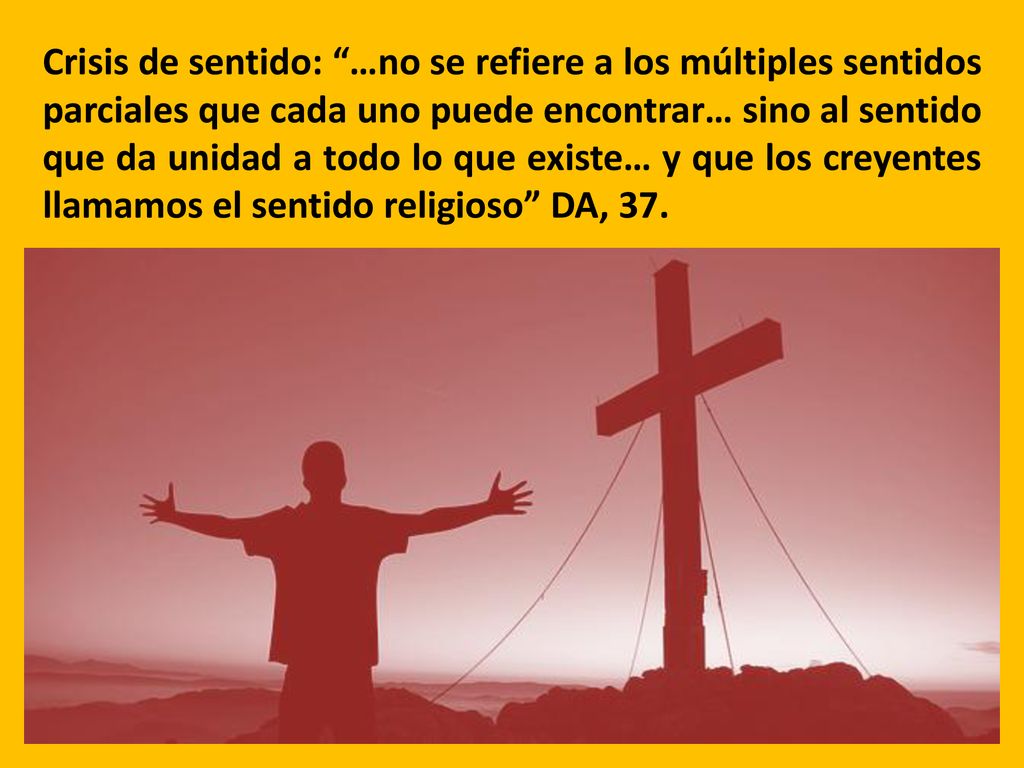 Crisis de sentido: …no se refiere a los múltiples sentidos parciales que cada uno puede encontrar… sino al sentido que da unidad a todo lo que existe… y que los creyentes llamamos el sentido religioso DA, 37.