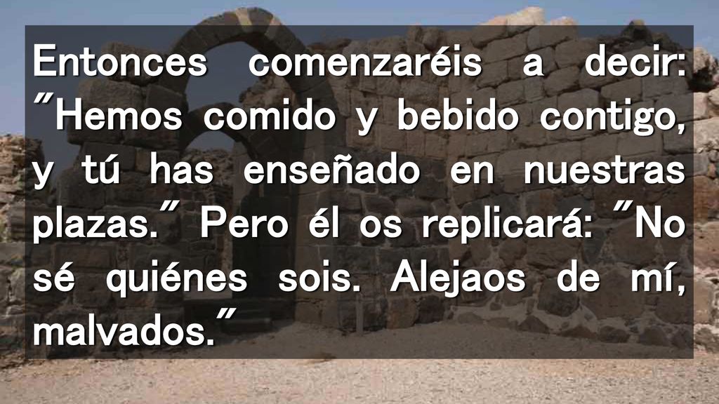 Entonces comenzaréis a decir: Hemos comido y bebido contigo, y tú has enseñado en nuestras plazas. Pero él os replicará: No sé quiénes sois.