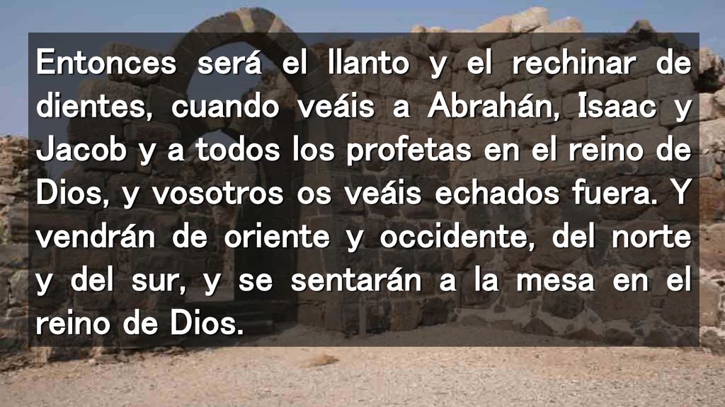 Entonces será el llanto y el rechinar de dientes, cuando veáis a Abrahán, Isaac y Jacob y a todos los profetas en el reino de Dios, y vosotros os veáis echados fuera.
